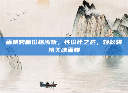 蛋糕烤箱价格解析，性价比之选，轻松烘焙美味蛋糕