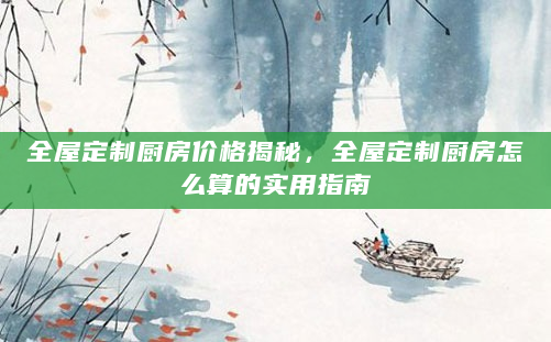 全屋定制厨房价格揭秘，全屋定制厨房怎么算的实用指南