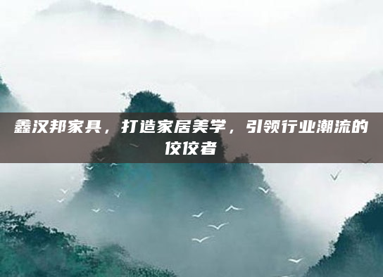 鑫汉邦家具，打造家居美学，引领行业潮流的佼佼者