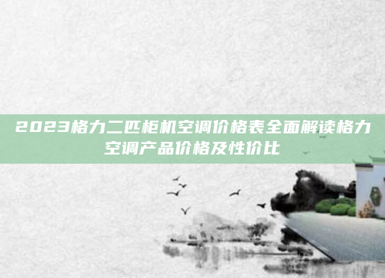2023格力二匹柜机空调价格表全面解读格力空调产品价格及性价比