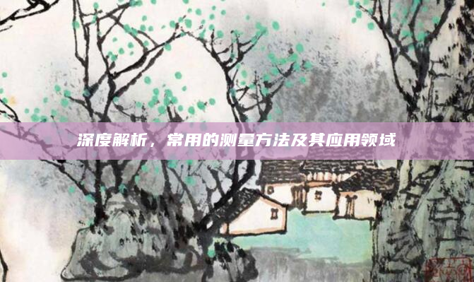 深度解析，常用的测量方法及其应用领域