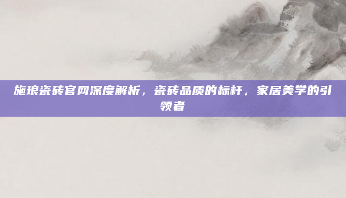 施琅瓷砖官网深度解析，瓷砖品质的标杆，家居美学的引领者