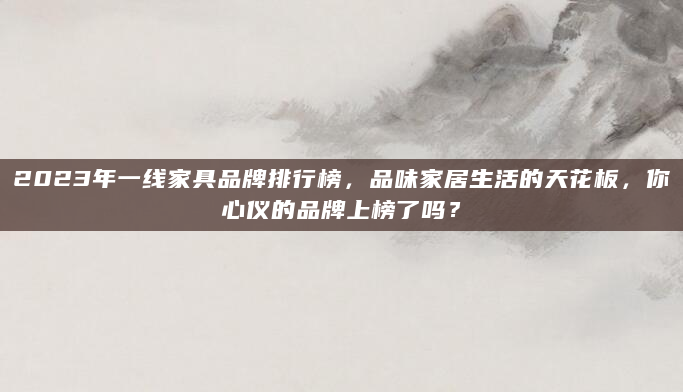 2023年一线家具品牌排行榜，品味家居生活的天花板，你心仪的品牌上榜了吗？