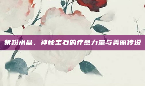 紫粉水晶，神秘宝石的疗愈力量与美丽传说