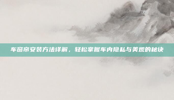 车窗帘安装方法详解，轻松掌握车内隐私与美观的秘诀