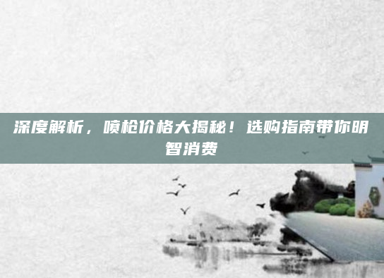 深度解析，喷枪价格大揭秘！选购指南带你明智消费