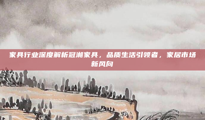 家具行业深度解析冠湘家具，品质生活引领者，家居市场新风向