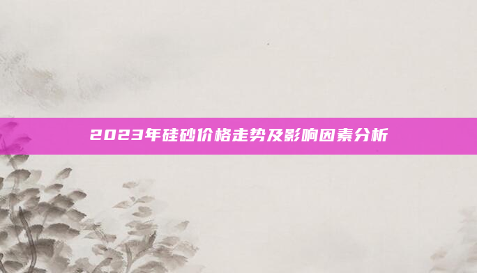 2023年硅砂价格走势及影响因素分析