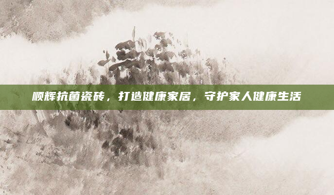顺辉抗菌瓷砖，打造健康家居，守护家人健康生活