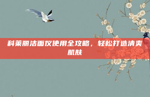 科莱丽洁面仪使用全攻略，轻松打造清爽肌肤