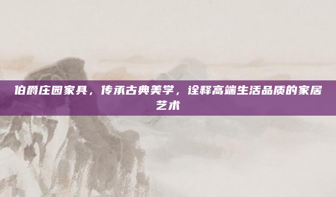 伯爵庄园家具，传承古典美学，诠释高端生活品质的家居艺术
