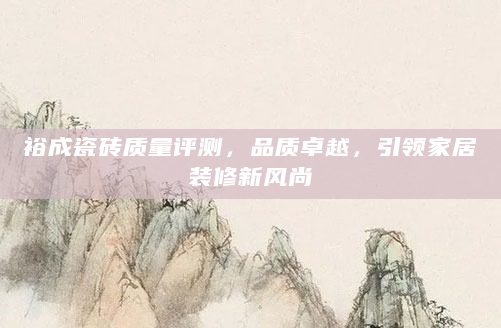 裕成瓷砖质量评测，品质卓越，引领家居装修新风尚