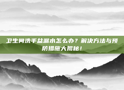卫生间洗手盆漏水怎么办？解决方法与预防措施大揭秘！