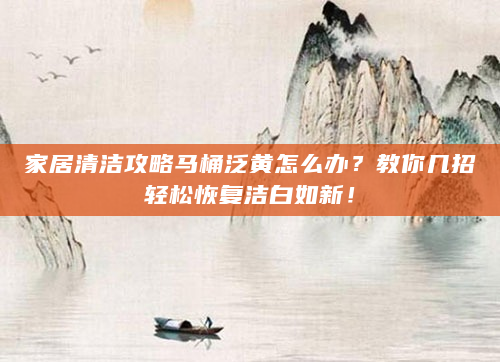家居清洁攻略马桶泛黄怎么办？教你几招轻松恢复洁白如新！