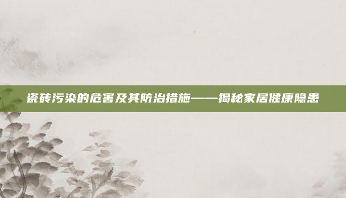 瓷砖污染的危害及其防治措施——揭秘家居健康隐患