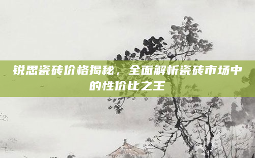 锐思瓷砖价格揭秘，全面解析瓷砖市场中的性价比之王