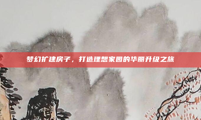 梦幻扩建房子，打造理想家园的华丽升级之旅