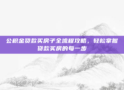 公积金贷款买房子全流程攻略，轻松掌握贷款买房的每一步
