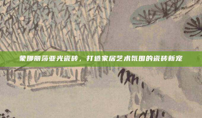 蒙娜丽莎亚光瓷砖，打造家居艺术氛围的瓷砖新宠