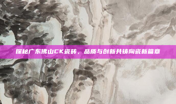 探秘广东佛山CK瓷砖，品质与创新共铸陶瓷新篇章