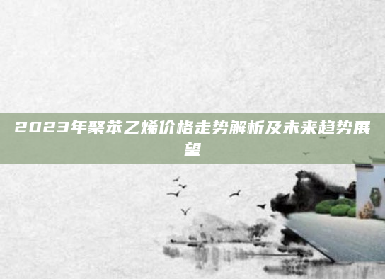 2023年聚苯乙烯价格走势解析及未来趋势展望
