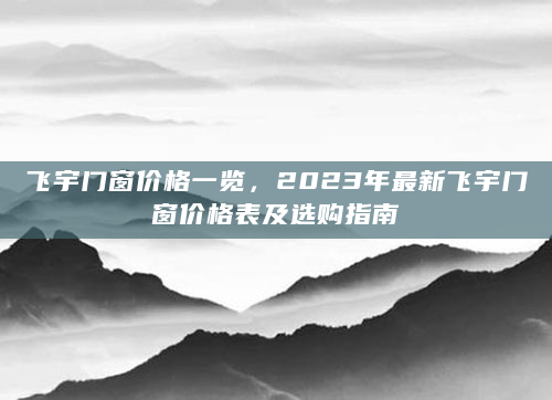 飞宇门窗价格一览，2023年最新飞宇门窗价格表及选购指南