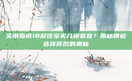 实用指南18层住宅买几楼最宜？揭秘楼层选择背后的奥秘