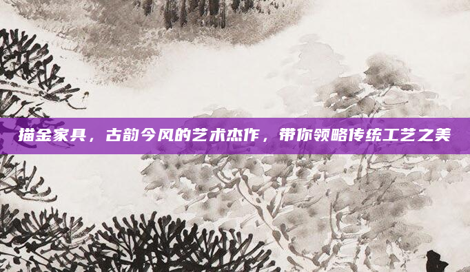 描金家具，古韵今风的艺术杰作，带你领略传统工艺之美
