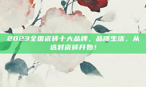 2023全国瓷砖十大品牌，品质生活，从选对瓷砖开始！