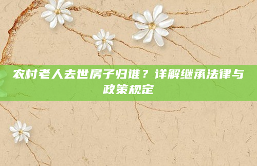 农村老人去世房子归谁？详解继承法律与政策规定
