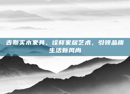 吉斯实木家具，诠释家居艺术，引领品质生活新风尚