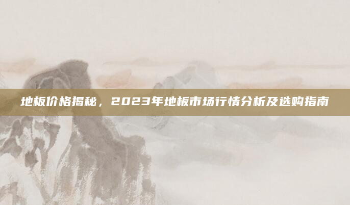 地板价格揭秘，2023年地板市场行情分析及选购指南