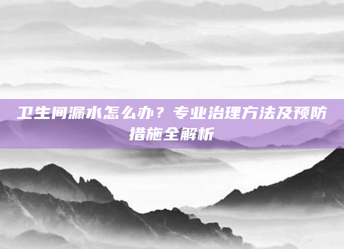 卫生间漏水怎么办？专业治理方法及预防措施全解析