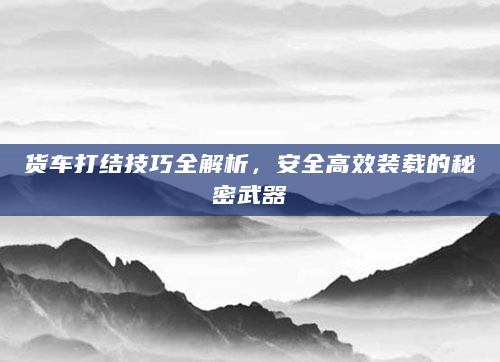 货车打结技巧全解析，安全高效装载的秘密武器