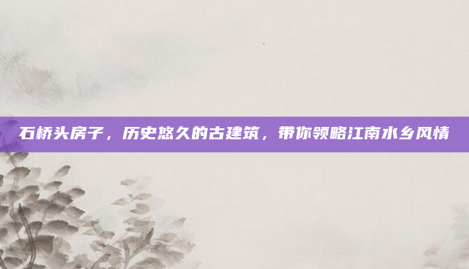 石桥头房子，历史悠久的古建筑，带你领略江南水乡风情