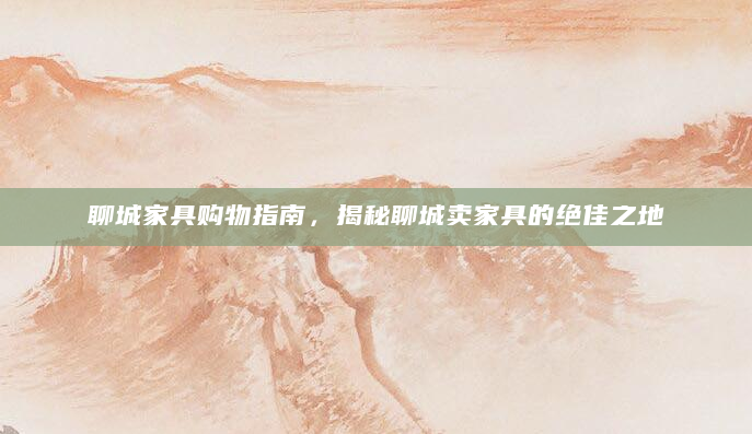 聊城家具购物指南，揭秘聊城卖家具的绝佳之地