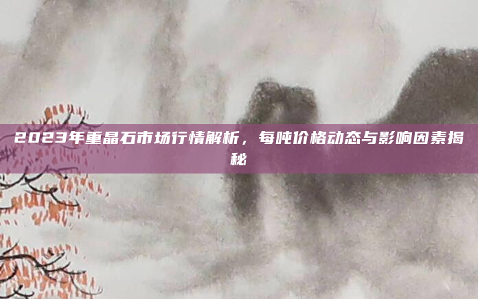 2023年重晶石市场行情解析，每吨价格动态与影响因素揭秘