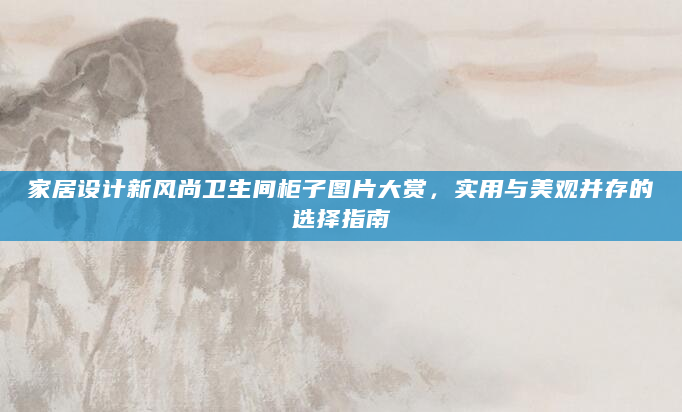 家居设计新风尚卫生间柜子图片大赏，实用与美观并存的选择指南