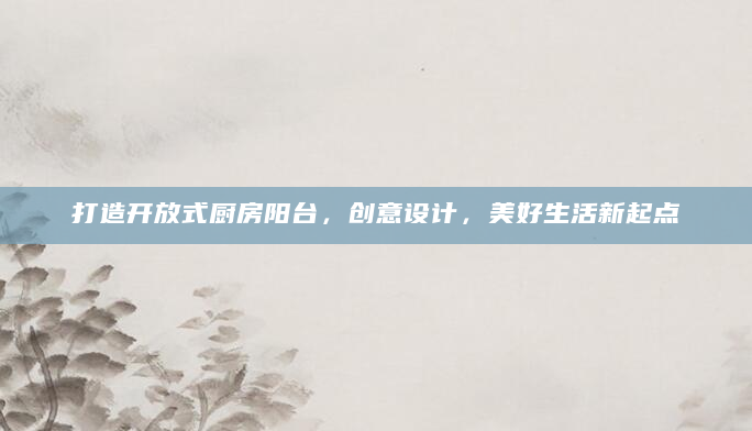 打造开放式厨房阳台，创意设计，美好生活新起点