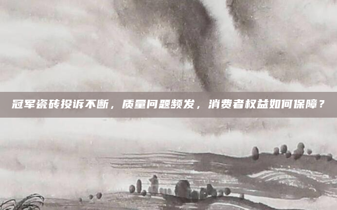 冠军瓷砖投诉不断，质量问题频发，消费者权益如何保障？