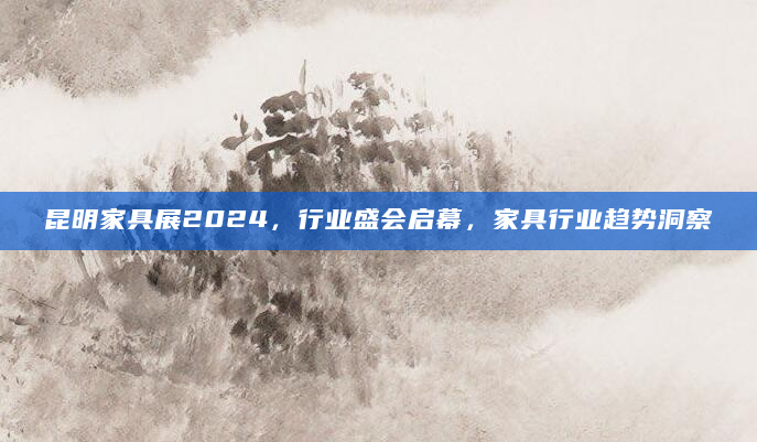 昆明家具展2024，行业盛会启幕，家具行业趋势洞察