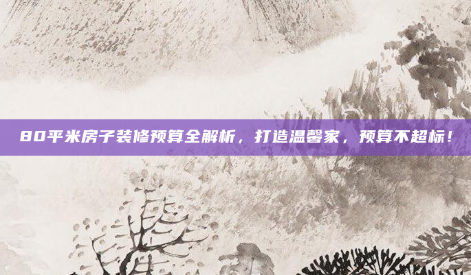 80平米房子装修预算全解析，打造温馨家，预算不超标！