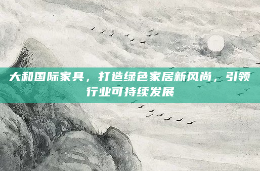 大和国际家具，打造绿色家居新风尚，引领行业可持续发展
