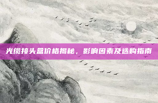 光缆接头盒价格揭秘，影响因素及选购指南