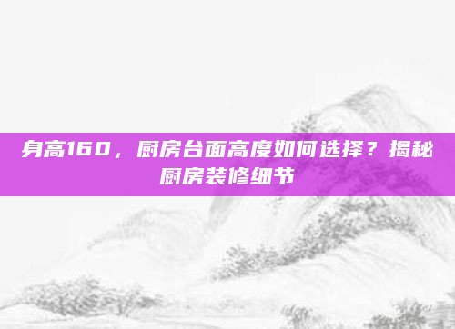 身高160，厨房台面高度如何选择？揭秘厨房装修细节