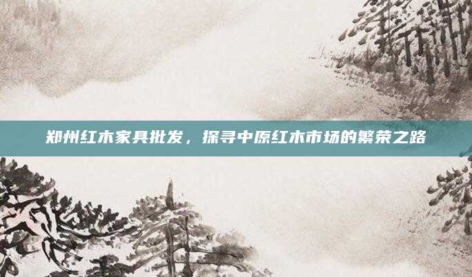 郑州红木家具批发，探寻中原红木市场的繁荣之路