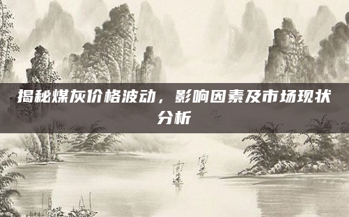 揭秘煤灰价格波动，影响因素及市场现状分析