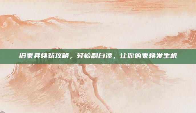 旧家具焕新攻略，轻松刷白漆，让你的家焕发生机