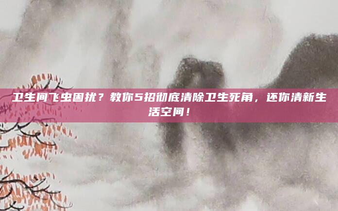 卫生间飞虫困扰？教你5招彻底清除卫生死角，还你清新生活空间！