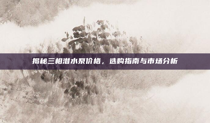 揭秘三相潜水泵价格，选购指南与市场分析